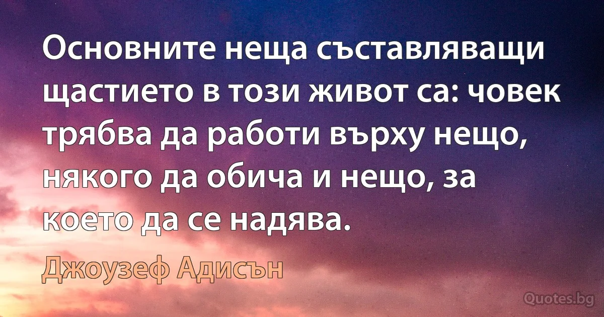 Основните неща съставляващи щастието в този живот са: човек трябва да работи върху нещо, някого да обича и нещо, за което да се надява. (Джоузеф Адисън)