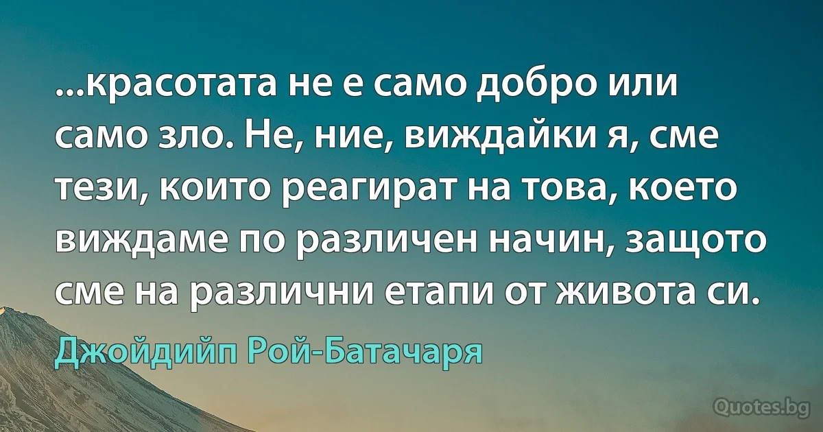 ...красотата не е само добро или само зло. Не, ние, виждайки я, сме тези, които реагират на това, което виждаме по различен начин, защото сме на различни етапи от живота си. (Джойдийп Рой-Батачаря)