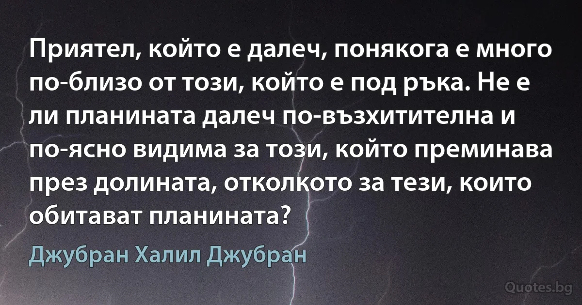 Приятел, който е далеч, понякога е много по-близо от този, който е под ръка. Не е ли планината далеч по-възхитителна и по-ясно видима за този, който преминава през долината, отколкото за тези, които обитават планината? (Джубран Халил Джубран)