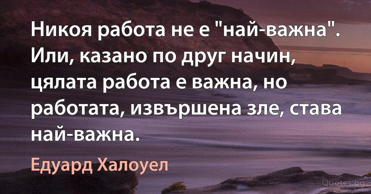 Никоя работа не е "най-важна". Или, казано по друг начин, цялата работа е важна, но работата, извършена зле, става най-важна. (Едуард Халоуел)