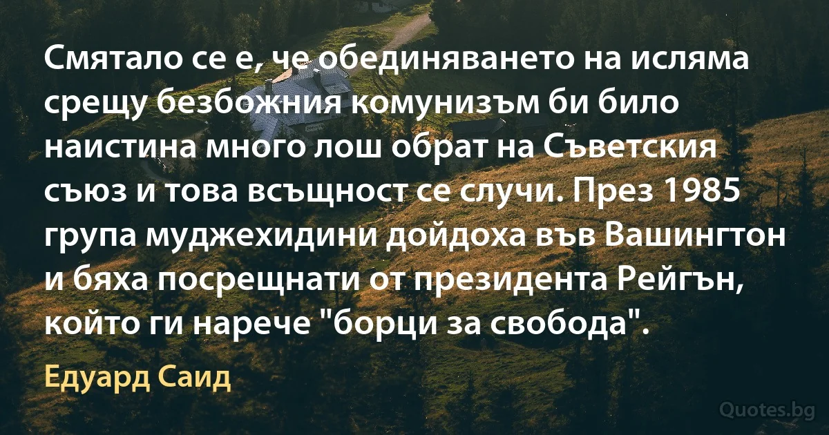 Смятало се е, че обединяването на исляма срещу безбожния комунизъм би било наистина много лош обрат на Съветския съюз и това всъщност се случи. През 1985 група муджехидини дойдоха във Вашингтон и бяха посрещнати от президента Рейгън, който ги нарече "борци за свобода". (Едуард Саид)