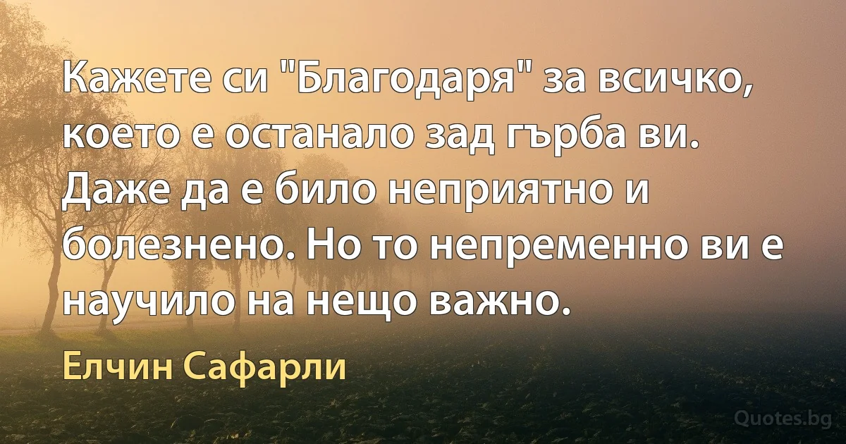 Кажете си "Благодаря" за всичко, което е останало зад гърба ви. Даже да е било неприятно и болезнено. Но то непременно ви е научило на нещо важно. (Елчин Сафарли)