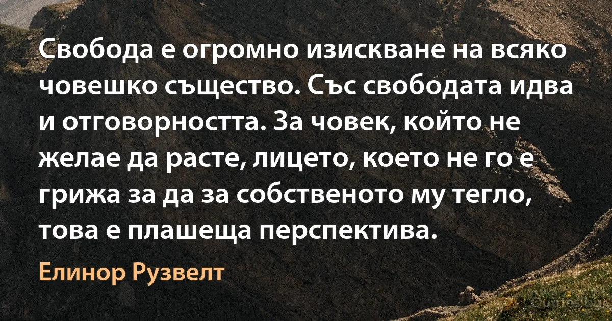 Свобода е огромно изискване на всяко човешко същество. Със свободата идва и отговорността. За човек, който не желае да расте, лицето, което не го е грижа за да за собственото му тегло, това е плашеща перспектива. (Елинор Рузвелт)