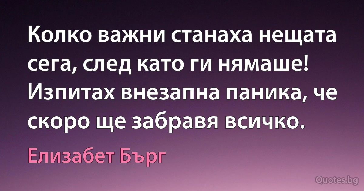 Колко важни станаха нещата сега, след като ги нямаше! Изпитах внезапна паника, че скоро ще забравя всичко. (Елизабет Бърг)