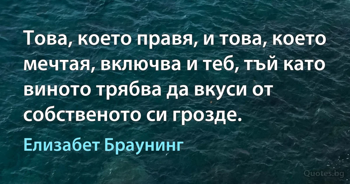 Това, което правя, и това, което мечтая, включва и теб, тъй като виното трябва да вкуси от собственото си грозде. (Елизабет Браунинг)