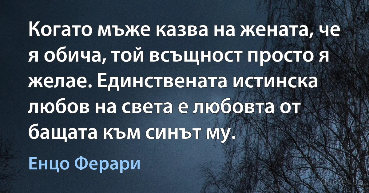 Когато мъже казва на жената, че я обича, той всъщност просто я желае. Единствената истинска любов на света е любовта от бащата към синът му. (Енцо Ферари)