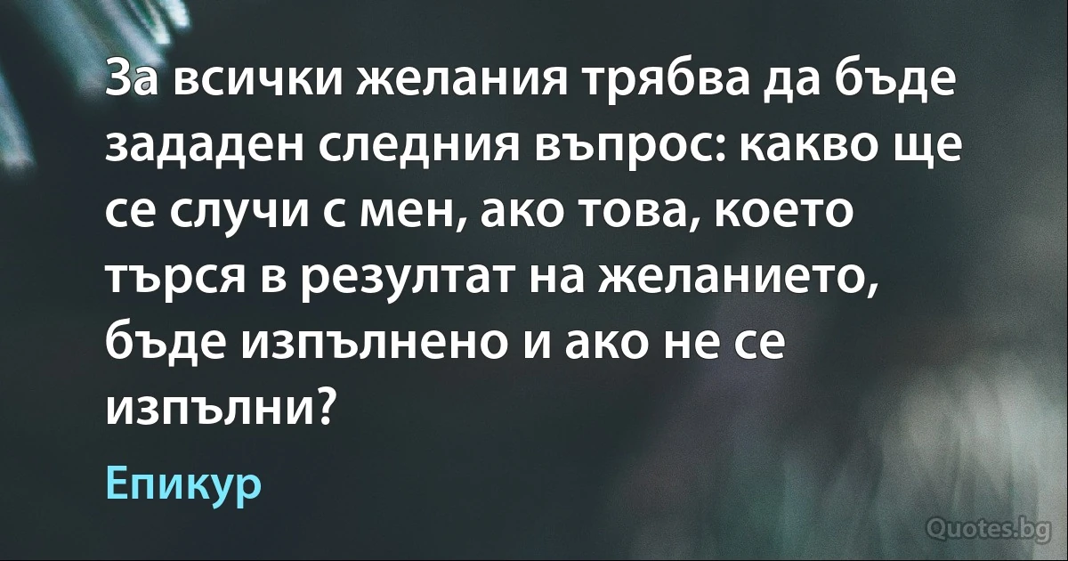 За всички желания трябва да бъде зададен следния въпрос: какво ще се случи с мен, ако това, което търся в резултат на желанието, бъде изпълнено и ако не се изпълни? (Епикур)