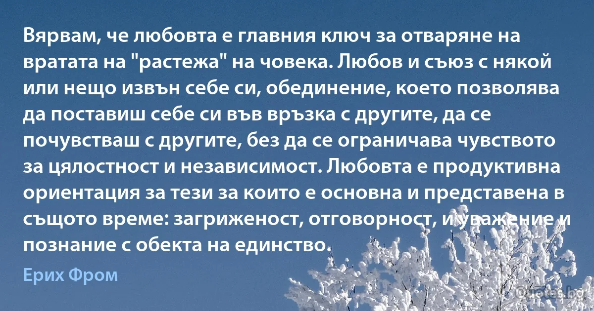 Вярвам, че любовта е главния ключ за отваряне на вратата на "растежа" на човека. Любов и съюз с някой или нещо извън себе си, обединение, което позволява да поставиш себе си във връзка с другите, да се почувстваш с другите, без да се ограничава чувството за цялостност и независимост. Любовта е продуктивна ориентация за тези за които е основна и представена в същото време: загриженост, отговорност, и уважение и познание с обекта на единство. (Ерих Фром)