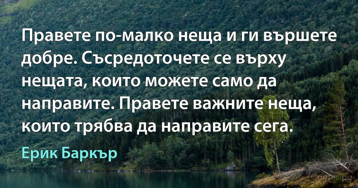 Правете по-малко неща и ги вършете добре. Съсредоточете се върху нещата, които можете само да направите. Правете важните неща, които трябва да направите сега. (Ерик Баркър)