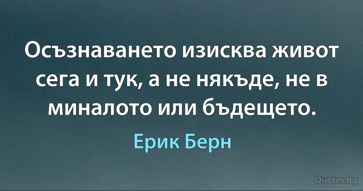 Осъзнаването изисква живот сега и тук, а не някъде, не в миналото или бъдещето. (Ерик Берн)