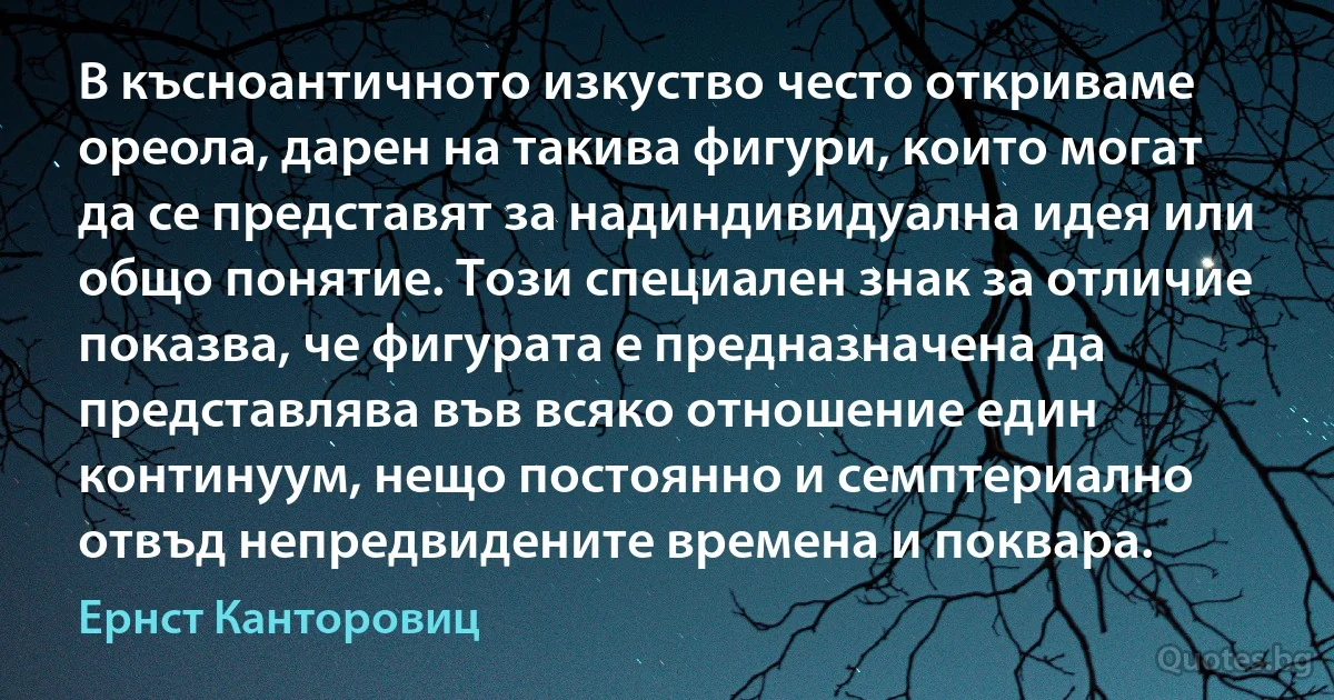 В късноантичното изкуство често откриваме ореола, дарен на такива фигури, които могат да се представят за надиндивидуална идея или общо понятие. Този специален знак за отличие показва, че фигурата е предназначена да представлява във всяко отношение един континуум, нещо постоянно и семптериално отвъд непредвидените времена и поквара. (Ернст Канторовиц)