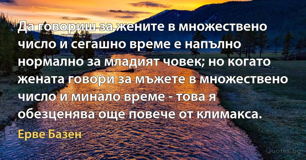 Да говориш за жените в множествено число и сегашно време е напълно нормално за младият човек; но когато жената говори за мъжете в множествено число и минало време - това я обезценява още повече от климакса. (Ерве Базен)