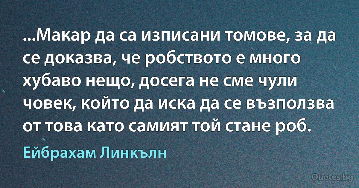 ...Макар да са изписани томове, за да се доказва, че робството е много хубаво нещо, досега не сме чули човек, който да иска да се възползва от това като самият той стане роб. (Ейбрахам Линкълн)