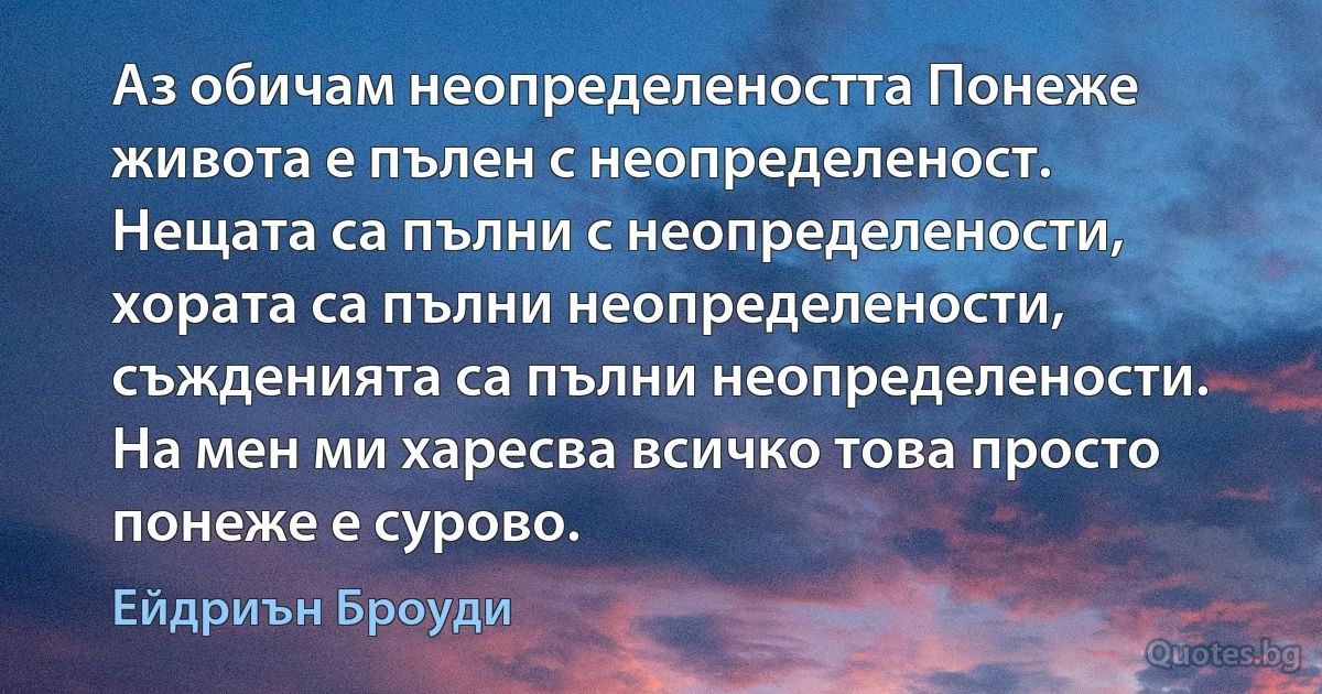 Аз обичам неопределеността Понеже живота е пълен с неопределеност. Нещата са пълни с неопределености, хората са пълни неопределености, съжденията са пълни неопределености. На мен ми харесва всичко това просто понеже е сурово. (Ейдриън Броуди)