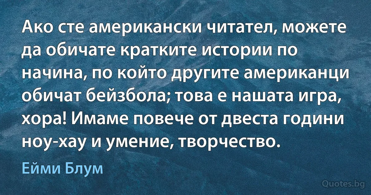 Ако сте американски читател, можете да обичате кратките истории по начина, по който другите американци обичат бейзбола; това е нашата игра, хора! Имаме повече от двеста години ноу-хау и умение, творчество. (Ейми Блум)