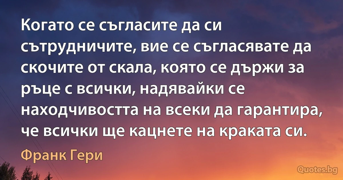 Когато се съгласите да си сътрудничите, вие се съгласявате да скочите от скала, която се държи за ръце с всички, надявайки се находчивостта на всеки да гарантира, че всички ще кацнете на краката си. (Франк Гери)