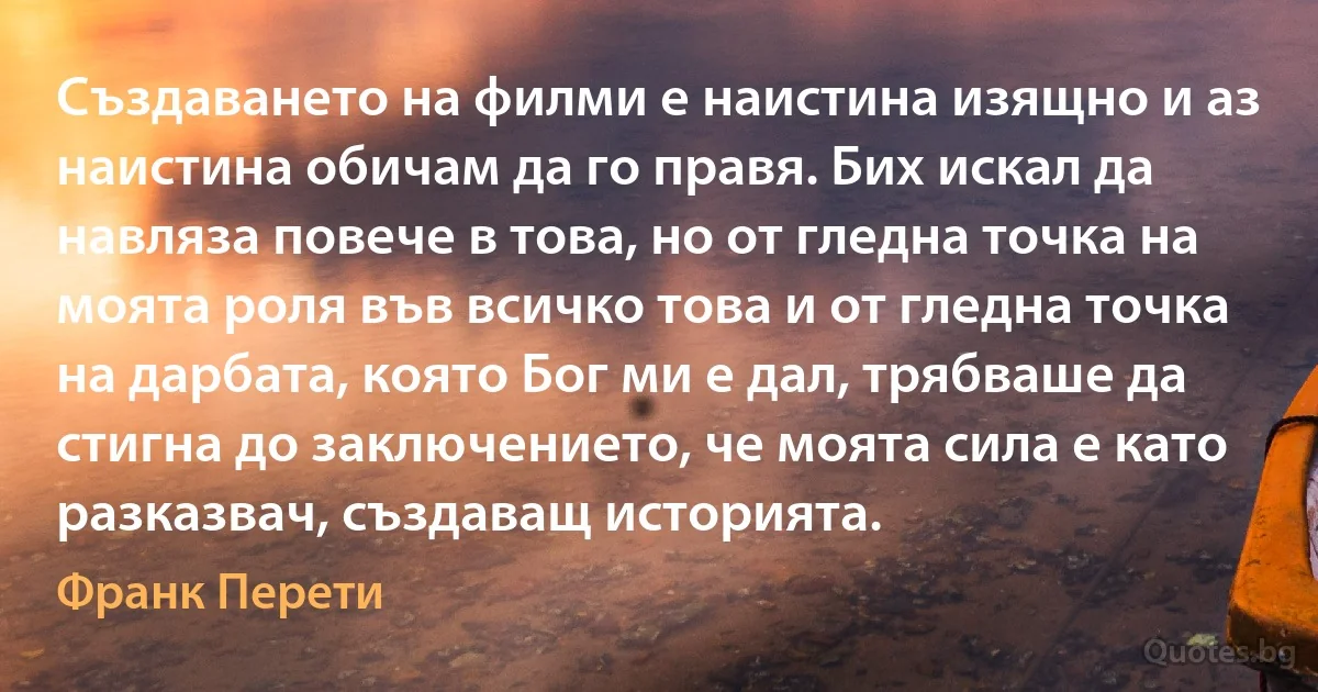 Създаването на филми е наистина изящно и аз наистина обичам да го правя. Бих искал да навляза повече в това, но от гледна точка на моята роля във всичко това и от гледна точка на дарбата, която Бог ми е дал, трябваше да стигна до заключението, че моята сила е като разказвач, създаващ историята. (Франк Перети)