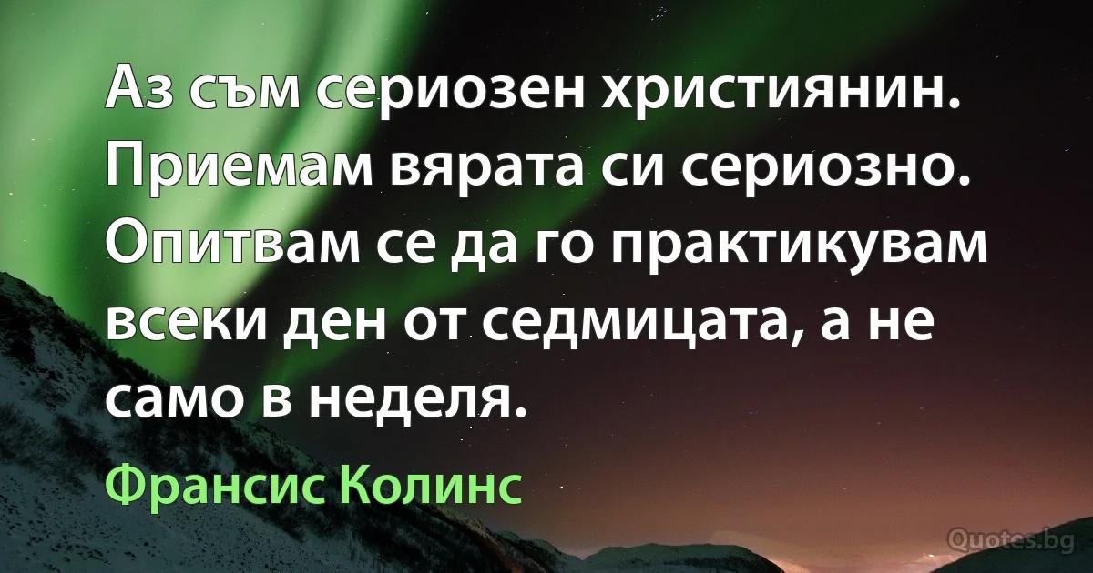 Аз съм сериозен християнин. Приемам вярата си сериозно. Опитвам се да го практикувам всеки ден от седмицата, а не само в неделя. (Франсис Колинс)