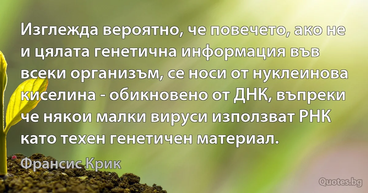 Изглежда вероятно, че повечето, ако не и цялата генетична информация във всеки организъм, се носи от нуклеинова киселина - обикновено от ДНК, въпреки че някои малки вируси използват РНК като техен генетичен материал. (Франсис Крик)