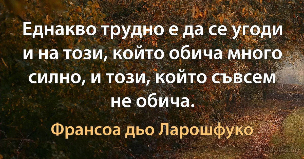 Еднакво трудно е да се угоди и на този, който обича много силно, и този, който съвсем не обича. (Франсоа дьо Ларошфуко)