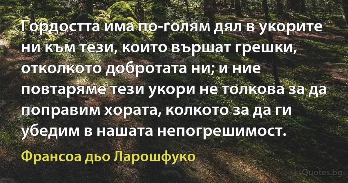 Гордостта има по-голям дял в укорите ни към тези, които вършат грешки, отколкото добротата ни; и ние повтаряме тези укори не толкова за да поправим хората, колкото за да ги убедим в нашата непогрешимост. (Франсоа дьо Ларошфуко)