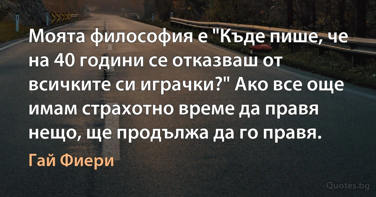 Моята философия е "Къде пише, че на 40 години се отказваш от всичките си играчки?" Ако все още имам страхотно време да правя нещо, ще продължа да го правя. (Гай Фиери)