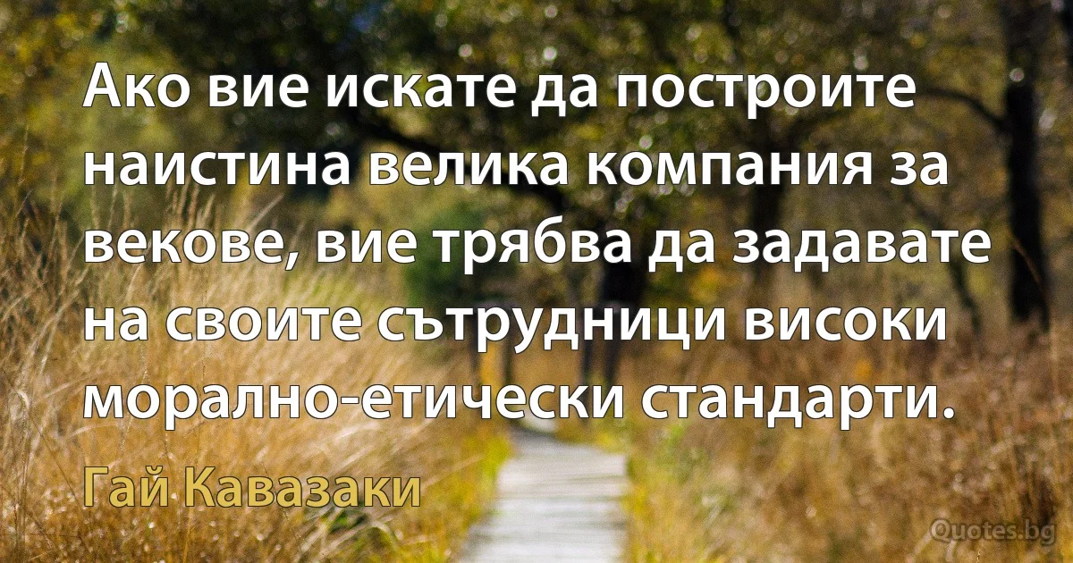 Ако вие искате да построите наистина велика компания за векове, вие трябва да задавате на своите сътрудници високи морално-етически стандарти. (Гай Кавазаки)