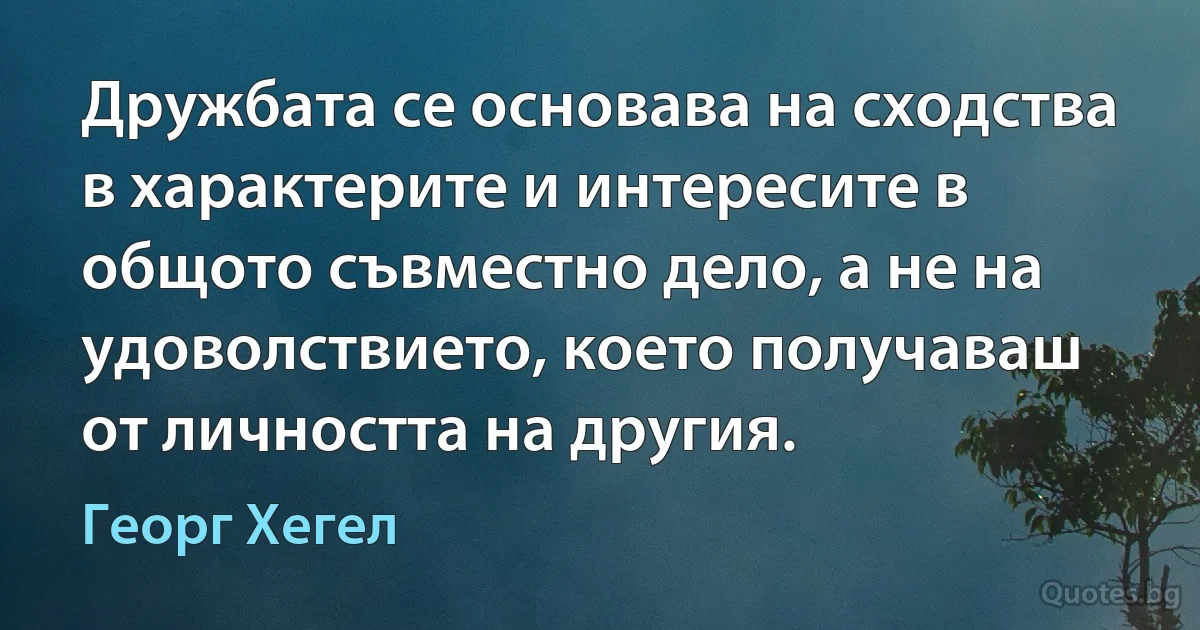 Дружбата се основава на сходства в характерите и интересите в общото съвместно дело, а не на удоволствието, което получаваш от личността на другия. (Георг Хегел)