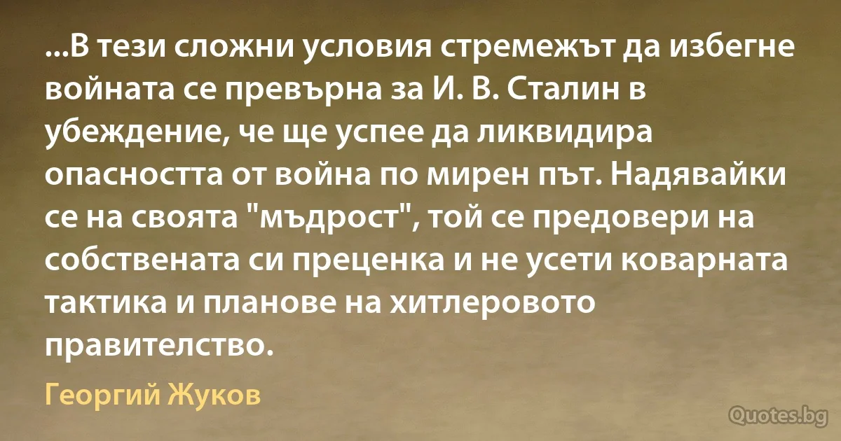 ...В тези сложни условия стремежът да избегне войната се превърна за И. В. Сталин в убеждение, че ще успее да ликвидира опасността от война по мирен път. Надявайки се на своята "мъдрост", той се предовери на собствената си преценка и не усети коварната тактика и планове на хитлеровото правителство. (Георгий Жуков)