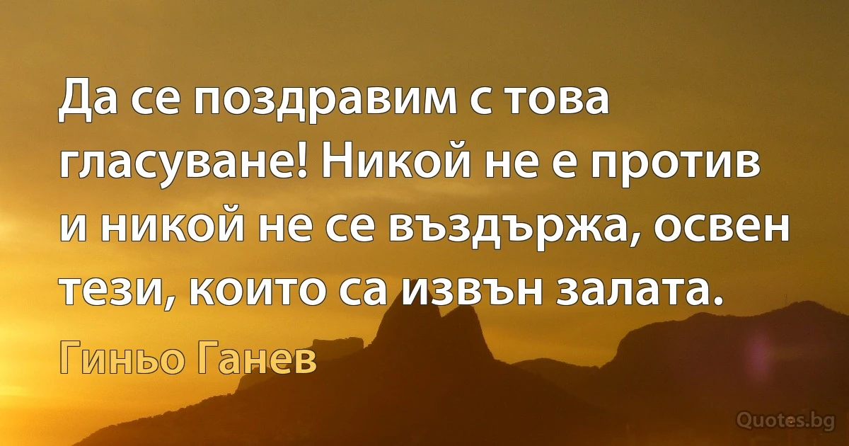 Да се поздравим с това гласуване! Никой не е против и никой не се въздържа, освен тези, които са извън залата. (Гиньо Ганев)