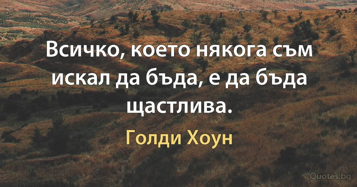 Всичко, което някога съм искал да бъда, е да бъда щастлива. (Голди Хоун)