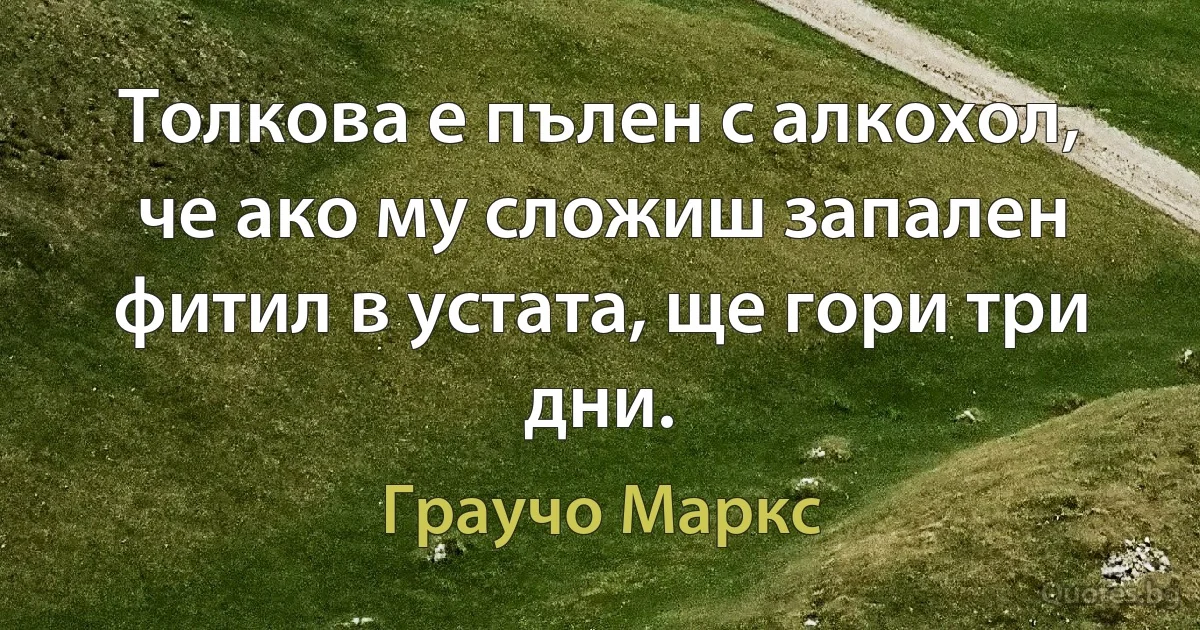 Толкова е пълен с алкохол, че ако му сложиш запален фитил в устата, ще гори три дни. (Граучо Маркс)