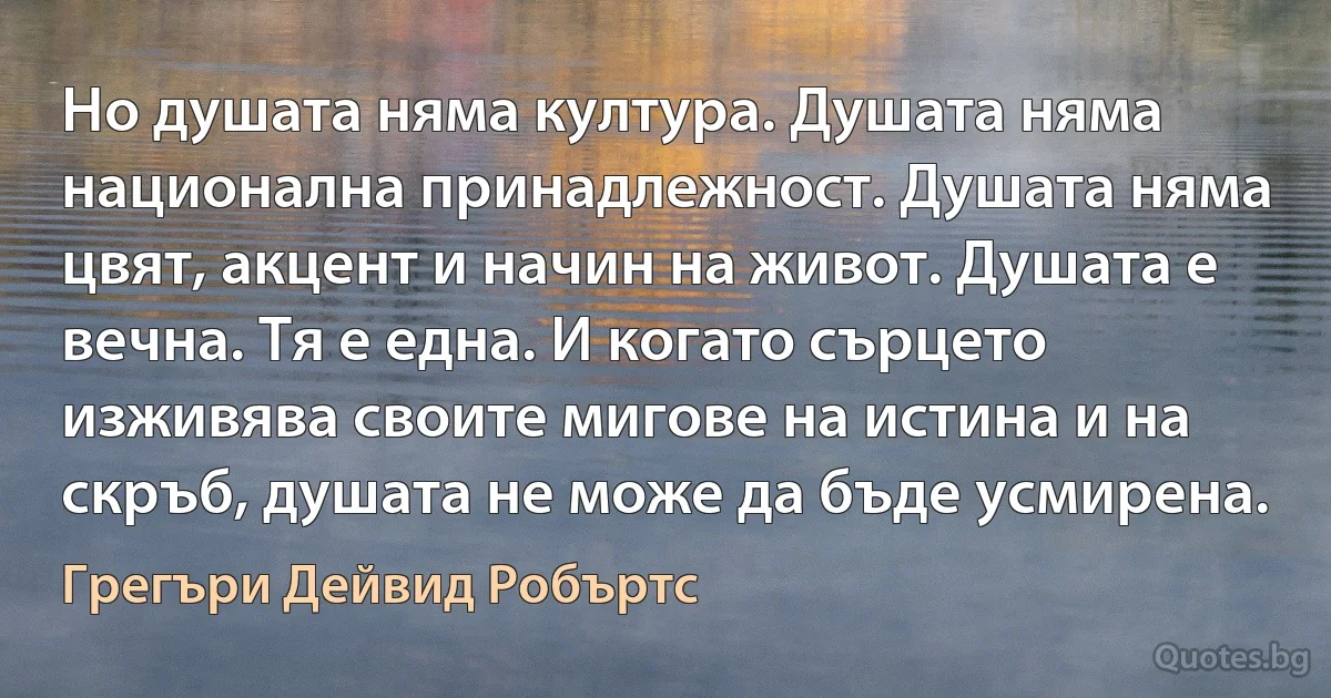 Но душата няма култура. Душата няма национална принадлежност. Душата няма цвят, акцент и начин на живот. Душата е вечна. Тя е една. И когато сърцето изживява своите мигове на истина и на скръб, душата не може да бъде усмирена. (Грегъри Дейвид Робъртс)