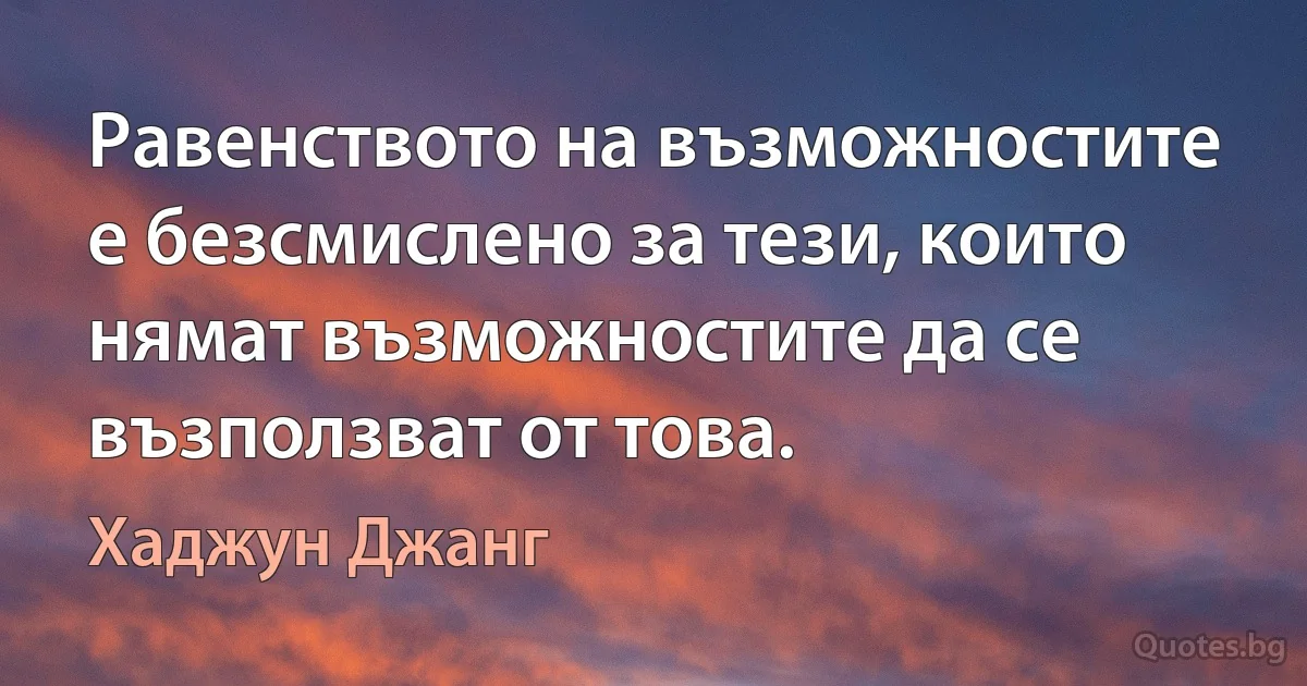 Равенството на възможностите е безсмислено за тези, които нямат възможностите да се възползват от това. (Хаджун Джанг)