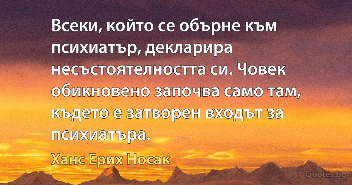 Всеки, който се обърне към психиатър, декларира несъстоятелността си. Човек обикновено започва само там, където е затворен входът за психиатъра. (Ханс Ерих Носак)