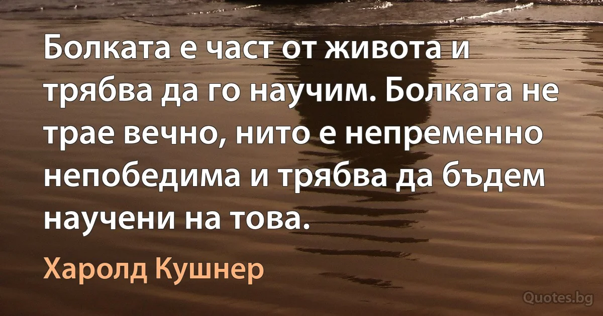 Болката е част от живота и трябва да го научим. Болката не трае вечно, нито е непременно непобедима и трябва да бъдем научени на това. (Харолд Кушнер)