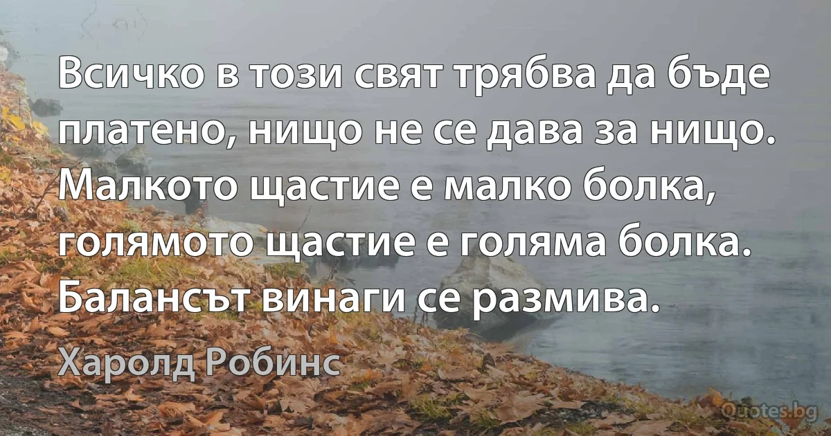 Всичко в този свят трябва да бъде платено, нищо не се дава за нищо. Малкото щастие е малко болка, голямото щастие е голяма болка. Балансът винаги се размива. (Харолд Робинс)