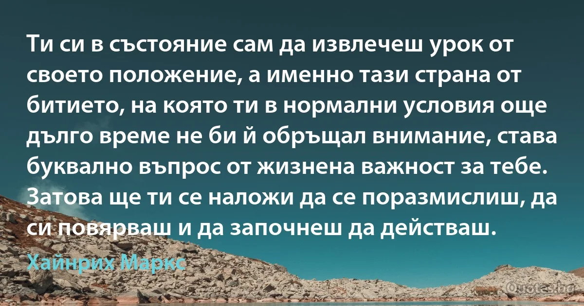 Ти си в състояние сам да извлечеш урок от своето положение, а именно тази страна от битието, на която ти в нормални условия още дълго време не би й обръщал внимание, става буквално въпрос от жизнена важност за тебе. Затова ще ти се наложи да се поразмислиш, да си повярваш и да започнеш да действаш. (Хайнрих Маркс)