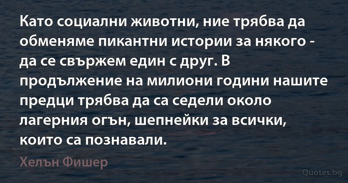 Като социални животни, ние трябва да обменяме пикантни истории за някого - да се свържем един с друг. В продължение на милиони години нашите предци трябва да са седели около лагерния огън, шепнейки за всички, които са познавали. (Хелън Фишер)