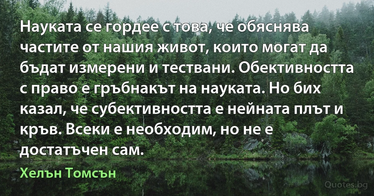 Науката се гордее с това, че обяснява частите от нашия живот, които могат да бъдат измерени и тествани. Обективността с право е гръбнакът на науката. Но бих казал, че субективността е нейната плът и кръв. Всеки е необходим, но не е достатъчен сам. (Хелън Томсън)