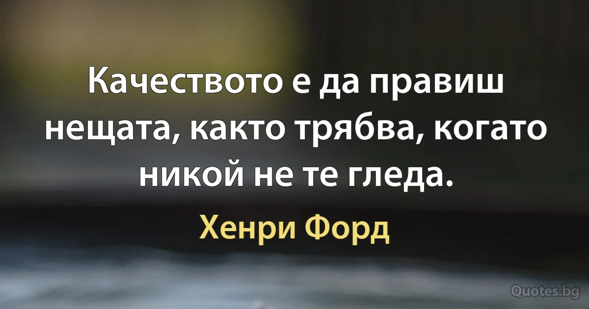 Качеството е да правиш нещата, както трябва, когато никой не те гледа. (Хенри Форд)