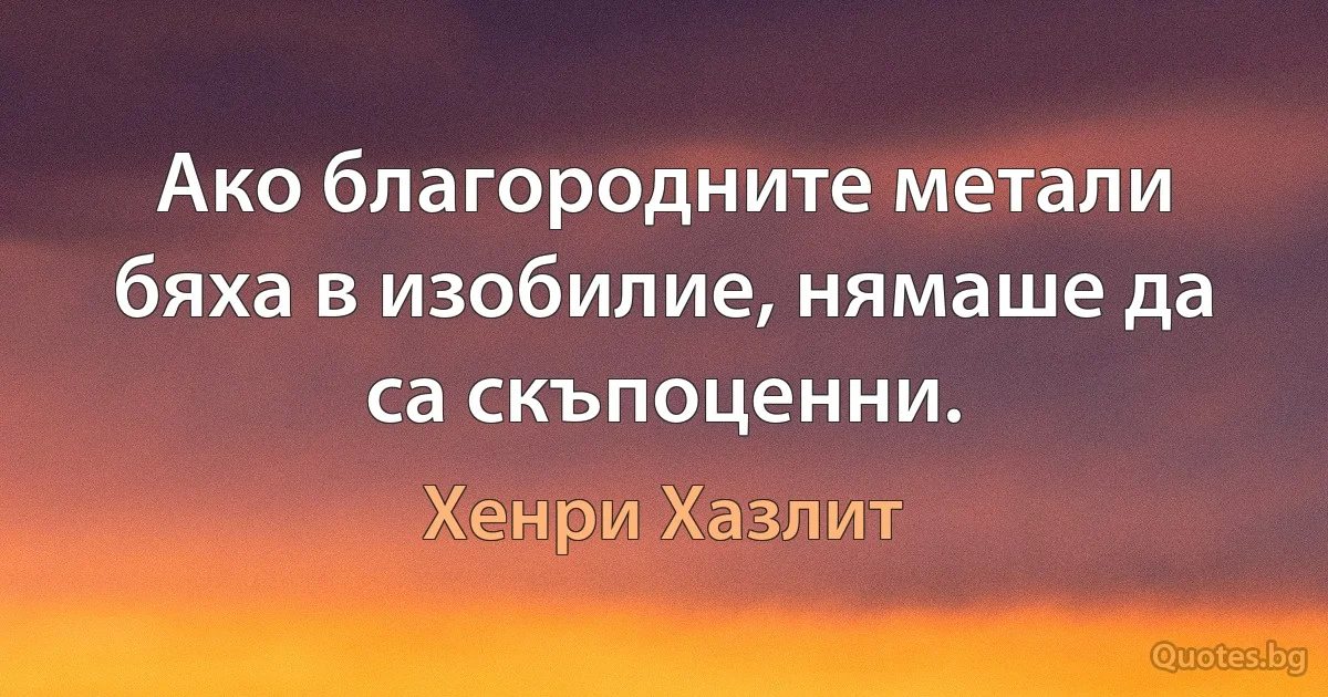 Ако благородните метали бяха в изобилие, нямаше да са скъпоценни. (Хенри Хазлит)