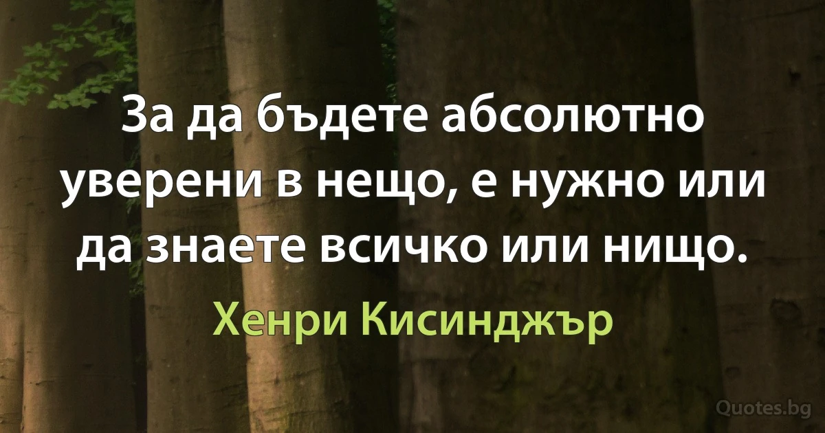 За да бъдете абсолютно уверени в нещо, е нужно или да знаете всичко или нищо. (Хенри Кисинджър)