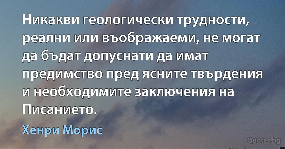 Никакви геологически трудности, реални или въображаеми, не могат да бъдат допуснати да имат предимство пред ясните твърдения и необходимите заключения на Писанието. (Хенри Морис)