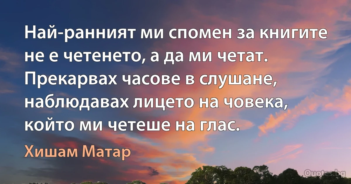 Най-ранният ми спомен за книгите не е четенето, а да ми четат. Прекарвах часове в слушане, наблюдавах лицето на човека, който ми четеше на глас. (Хишам Матар)