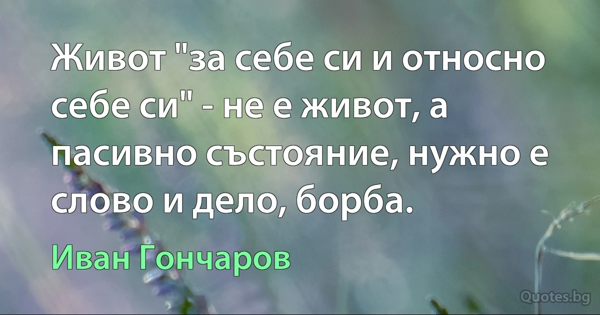 Живот "за себе си и относно себе си" - не е живот, а пасивно състояние, нужно е слово и дело, борба. (Иван Гончаров)