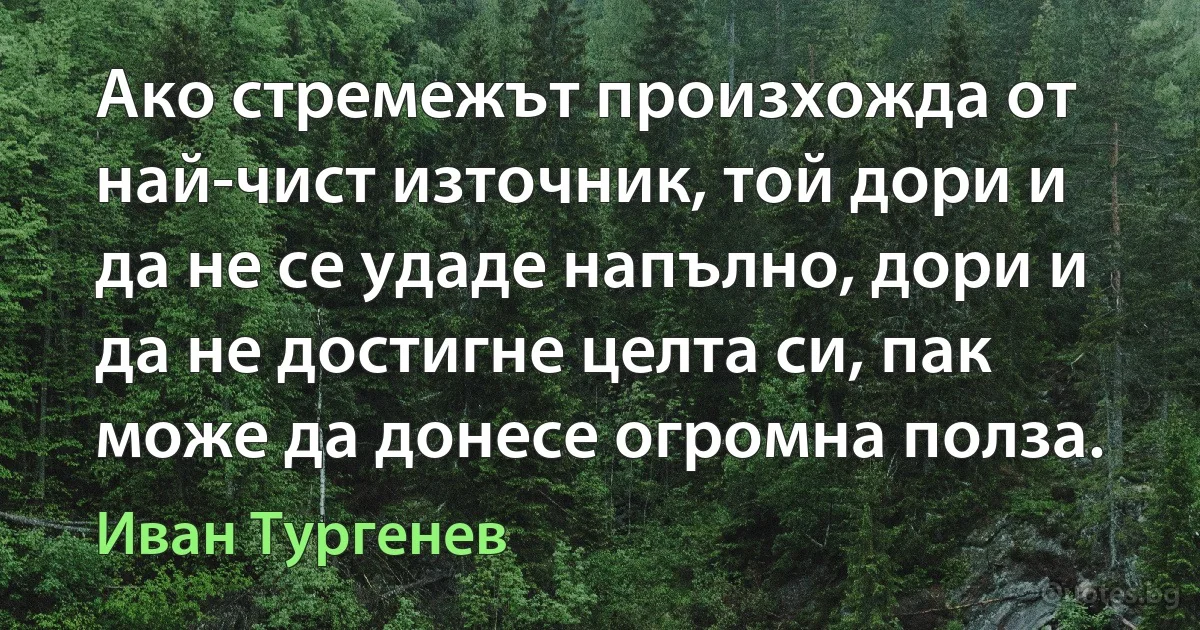 Ако стремежът произхожда от най-чист източник, той дори и да не се удаде напълно, дори и да не достигне целта си, пак може да донесе огромна полза. (Иван Тургенев)