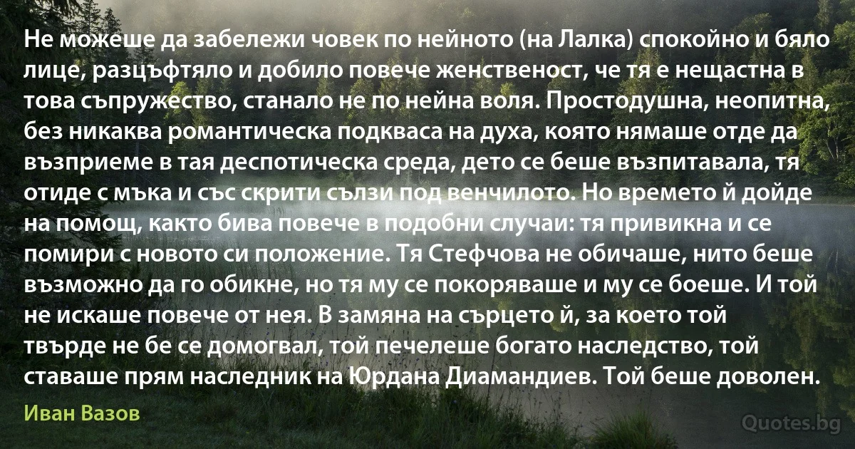 Не можеше да забележи човек по нейното (на Лалка) спокойно и бяло лице, разцъфтяло и добило повече женственост, че тя е нещастна в това съпружество, станало не по нейна воля. Простодушна, неопитна, без никаква романтическа подкваса на духа, която нямаше отде да възприеме в тая деспотическа среда, дето се беше възпитавала, тя отиде с мъка и със скрити сълзи под венчилото. Но времето й дойде на помощ, както бива повече в подобни случаи: тя привикна и се помири с новото си положение. Тя Стефчова не обичаше, нито беше възможно да го обикне, но тя му се покоряваше и му се боеше. И той не искаше повече от нея. В замяна на сърцето й, за което той твърде не бе се домогвал, той печелеше богато наследство, той ставаше прям наследник на Юрдана Диамандиев. Той беше доволен. (Иван Вазов)