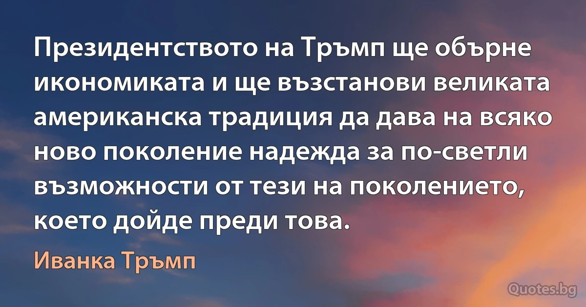 Президентството на Тръмп ще обърне икономиката и ще възстанови великата американска традиция да дава на всяко ново поколение надежда за по-светли възможности от тези на поколението, което дойде преди това. (Иванка Тръмп)