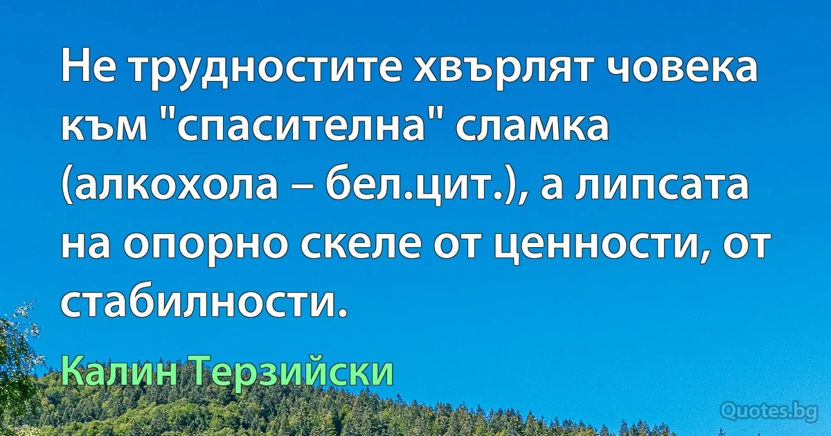 Не трудностите хвърлят човека към "спасителна" сламка (алкохола – бел.цит.), а липсата на опорно скеле от ценности, от стабилности. (Калин Терзийски)